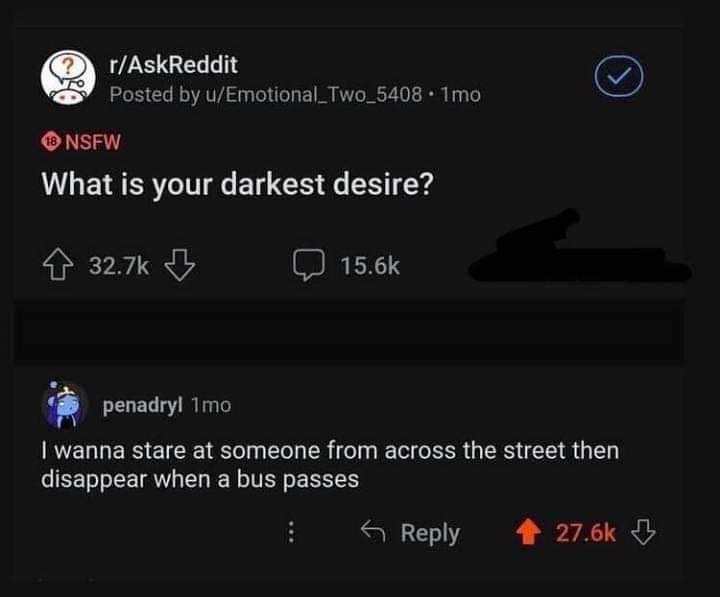 The meme is a response to a question on Reddit's "Ask Me Anything" (AMA) about the user's darkest desire. The response is a joke about wanting to stare at someone across the street until they disappear when a bus passes. The response is humorous and absurd, implying that the person's desire is to see someone's reaction to an unexpected event.